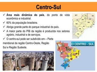 Centro-Sul
 Área mais dinâmica do país, do ponto de vista
econômico e industrial.
 60% da população brasileira.
 Abriga grande parte do parque industrial do país.
 A maior parte do PIB da região é produzida nos setores
agrário, industrial e de serviços.
 O centro-sul pode ser subdivido em – Parte
meridional da região Centro-Oeste, Região
Sul e Região Sudeste.
 