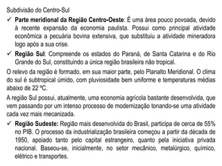 Subdivisão do Centro-Sul
 Parte meridional da Região Centro-Oeste: É uma área pouco povoada, devido
à recente expansão da economia paulista. Possui como principal atividade
econômica a pecuária bovina extensiva, que substituiu a atividade mineradora
logo após a sua crise.
 Região Sul: Compreende os estados do Paraná, de Santa Catarina e do Rio
Grande do Sul, constituindo a única região brasileira não tropical.
O relevo da região é formado, em sua maior parte, pelo Planalto Meridional. O clima
do sul é subtropical úmido, com pluviosidade bem uniforme e temperaturas médias
abaixo de 22 ºC.
A região Sul possui, atualmente, uma economia agrícola bastante desenvolvida, que
vem passando por um intenso processo de modernização tonando-se uma atividade
cada vez mais mecanizada.
 Região Sudeste: Região mais desenvolvida do Brasil, participa de cerca de 55%
no PIB. O processo da industrialização brasileira começou a partir da década de
1950, apoiado tanto pelo capital estrangeiro, quanto pela iniciativa privada
nacional. Baseou-se, inicialmente, no setor mecânico, metalúrgico, químico,
elétrico e transportes.
 