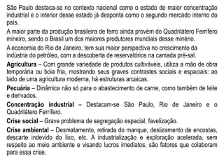 São Paulo destaca-se no contexto nacional como o estado de maior concentração
industrial e o interior desse estado já desponta como o segundo mercado interno do
país.
A maior parte da produção brasileira de ferro ainda provém do Quadrilátero Ferrífero
mineiro, sendo o Brasil um dos maiores produtores mundiais desse minério.
A economia do Rio de Janeiro, tem sua maior perspectiva no crescimento da
indústria do petróleo, com a descoberta de reservatórios na camada pré-sal.
Agricultura – Com grande variedade de produtos cultiváveis, utiliza a mão de obra
temporária ou boia fria, mostrando seus graves contrastes sociais e espaciais: ao
lado de uma agricultura moderna, há estruturas arcaicas.
Pecuária – Dinâmica não só para o abastecimento de carne, como também de leite
e derivados.
Concentração industrial – Destacam-se São Paulo, Rio de Janeiro e o
Quadrilátero Ferrífero.
Crise social – Grave problema de segregação espacial, favelização.
Crise ambiental – Desmatamento, retirada do manque, deslizamento de encostas,
descarte indevido do lixo, etc. A industrialização e exploração acelerada, sem
respeito ao meio ambiente e visando lucros imediatos, são fatores que colaboram
para essa crise.
 