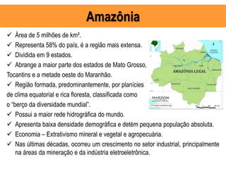 Amazônia
 Área de 5 milhões de km².
 Representa 58% do país, é a região mais extensa.
 Dividida em 9 estados.
 Abrange a maior parte dos estados de Mato Grosso,
Tocantins e a metade oeste do Maranhão.
 Região formada, predominantemente, por planícies
de clima equatorial e rica floresta, classificada como
o “berço da diversidade mundial”.
 Possui a maior rede hidrográfica do mundo.
 Apresenta baixa densidade demográfica e detém pequena população absoluta.
 Economia – Extrativismo mineral e vegetal e agropecuária.
 Nas últimas décadas, ocorreu um crescimento no setor industrial, principalmente
na áreas da mineração e da indústria eletroeletrônica.
 