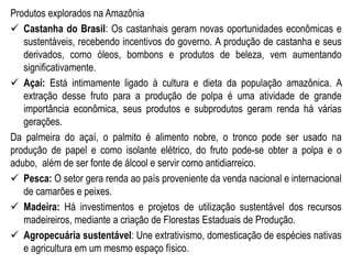 Produtos explorados na Amazônia
 Castanha do Brasil: Os castanhais geram novas oportunidades econômicas e
sustentáveis, recebendo incentivos do governo. A produção de castanha e seus
derivados, como óleos, bombons e produtos de beleza, vem aumentando
significativamente.
 Açaí: Está intimamente ligado à cultura e dieta da população amazônica. A
extração desse fruto para a produção de polpa é uma atividade de grande
importância econômica, seus produtos e subprodutos geram renda há várias
gerações.
Da palmeira do açaí, o palmito é alimento nobre, o tronco pode ser usado na
produção de papel e como isolante elétrico, do fruto pode-se obter a polpa e o
adubo, além de ser fonte de álcool e servir como antidiarreico.
 Pesca: O setor gera renda ao país proveniente da venda nacional e internacional
de camarões e peixes.
 Madeira: Há investimentos e projetos de utilização sustentável dos recursos
madeireiros, mediante a criação de Florestas Estaduais de Produção.
 Agropecuária sustentável: Une extrativismo, domesticação de espécies nativas
e agricultura em um mesmo espaço físico.
 