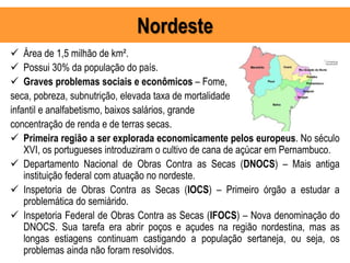 Nordeste
 Área de 1,5 milhão de km².
 Possui 30% da população do país.
 Graves problemas sociais e econômicos – Fome,
seca, pobreza, subnutrição, elevada taxa de mortalidade
infantil e analfabetismo, baixos salários, grande
concentração de renda e de terras secas.
 Primeira região a ser explorada economicamente pelos europeus. No século
XVI, os portugueses introduziram o cultivo de cana de açúcar em Pernambuco.
 Departamento Nacional de Obras Contra as Secas (DNOCS) – Mais antiga
instituição federal com atuação no nordeste.
 Inspetoria de Obras Contra as Secas (IOCS) – Primeiro órgão a estudar a
problemática do semiárido.
 Inspetoria Federal de Obras Contra as Secas (IFOCS) – Nova denominação do
DNOCS. Sua tarefa era abrir poços e açudes na região nordestina, mas as
longas estiagens continuam castigando a população sertaneja, ou seja, os
problemas ainda não foram resolvidos.
 