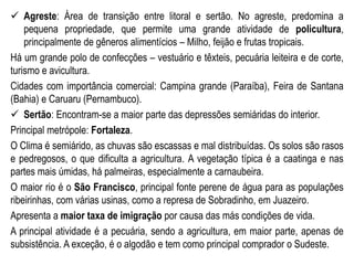  Agreste: Área de transição entre litoral e sertão. No agreste, predomina a
pequena propriedade, que permite uma grande atividade de policultura,
principalmente de gêneros alimentícios – Milho, feijão e frutas tropicais.
Há um grande polo de confecções – vestuário e têxteis, pecuária leiteira e de corte,
turismo e avicultura.
Cidades com importância comercial: Campina grande (Paraíba), Feira de Santana
(Bahia) e Caruaru (Pernambuco).
 Sertão: Encontram-se a maior parte das depressões semiáridas do interior.
Principal metrópole: Fortaleza.
O Clima é semiárido, as chuvas são escassas e mal distribuídas. Os solos são rasos
e pedregosos, o que dificulta a agricultura. A vegetação típica é a caatinga e nas
partes mais úmidas, há palmeiras, especialmente a carnaubeira.
O maior rio é o São Francisco, principal fonte perene de água para as populações
ribeirinhas, com várias usinas, como a represa de Sobradinho, em Juazeiro.
Apresenta a maior taxa de imigração por causa das más condições de vida.
A principal atividade é a pecuária, sendo a agricultura, em maior parte, apenas de
subsistência. A exceção, é o algodão e tem como principal comprador o Sudeste.
 