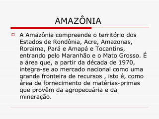 AMAZÔNIA
   A Amazônia compreende o território dos
    Estados de Rondônia, Acre, Amazonas,
    Roraima, Pará e Amapá e Tocantins,
    entrando pelo Maranhão e o Mato Grosso. É
    a área que, a partir da década de 1970,
    integra-se ao mercado nacional como uma
    grande fronteira de recursos , isto é, como
    área de fornecimento de matérias-primas
    que provêm da agropecuária e da
    mineração.
 