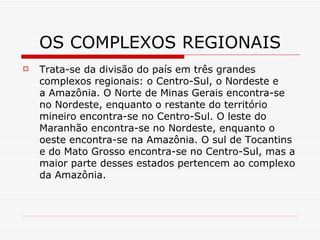 OS COMPLEXOS REGIONAIS
   Trata-se da divisão do país em três grandes
    complexos regionais: o Centro-Sul, o Nordeste e
    a Amazônia. O Norte de Minas Gerais encontra-se
    no Nordeste, enquanto o restante do território
    mineiro encontra-se no Centro-Sul. O leste do
    Maranhão encontra-se no Nordeste, enquanto o
    oeste encontra-se na Amazônia. O sul de Tocantins
    e do Mato Grosso encontra-se no Centro-Sul, mas a
    maior parte desses estados pertencem ao complexo
    da Amazônia.
 