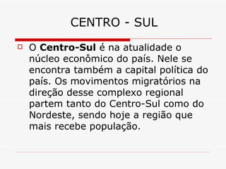 CENTRO - SUL
   O Centro-Sul é na atualidade o
    núcleo econômico do país. Nele se
    encontra também a capital política do
    país. Os movimentos migratórios na
    direção desse complexo regional
    partem tanto do Centro-Sul como do
    Nordeste, sendo hoje a região que
    mais recebe população.
 