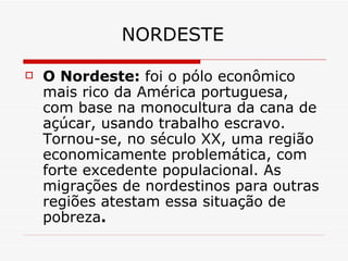 NORDESTE

   O Nordeste: foi o pólo econômico
    mais rico da América portuguesa,
    com base na monocultura da cana de
    açúcar, usando trabalho escravo.
    Tornou-se, no século XX, uma região
    economicamente problemática, com
    forte excedente populacional. As
    migrações de nordestinos para outras
    regiões atestam essa situação de
    pobreza.
 