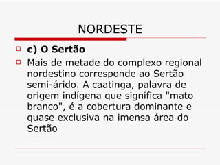 NORDESTE
   c) O Sertão
   Mais de metade do complexo regional
    nordestino corresponde ao Sertão
    semi-árido. A caatinga, palavra de
    origem indígena que significa "mato
    branco", é a cobertura dominante e
    quase exclusiva na imensa área do
    Sertão
 