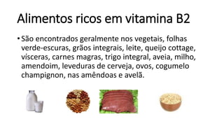 Alimentos ricos em vitamina B2
• São encontrados geralmente nos vegetais, folhas
verde-escuras, grãos integrais, leite, queijo cottage,
vísceras, carnes magras, trigo integral, aveia, milho,
amendoim, leveduras de cerveja, ovos, cogumelo
champignon, nas amêndoas e avelã.
 