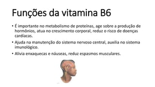 Funções da vitamina B6
• É importante no metabolismo de proteínas, age sobre a produção de
hormônios, atua no crescimento corporal, reduz o risco de doenças
cardíacas.
• Ajuda na manutenção do sistema nervoso central, auxilia no sistema
imunológico.
• Alivia enxaquecas e náuseas, reduz espasmos musculares.
 