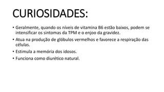 CURIOSIDADES:
• Geralmente, quando os níveis de vitamina B6 estão baixos, podem se
intensificar os sintomas da TPM e o enjoo da gravidez.
• Atua na produção de glóbulos vermelhos e favorece a respiração das
células.
• Estimula a memória dos idosos.
• Funciona como diurético natural.
 