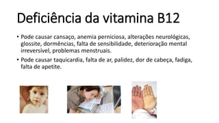 Deficiência da vitamina B12
• Pode causar cansaço, anemia perniciosa, alterações neurológicas,
glossite, dormências, falta de sensibilidade, deterioração mental
irreversível, problemas menstruais.
• Pode causar taquicardia, falta de ar, palidez, dor de cabeça, fadiga,
falta de apetite.
 