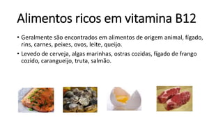 Alimentos ricos em vitamina B12
• Geralmente são encontrados em alimentos de origem animal, fígado,
rins, carnes, peixes, ovos, leite, queijo.
• Levedo de cerveja, algas marinhas, ostras cozidas, fígado de frango
cozido, carangueijo, truta, salmão.
 