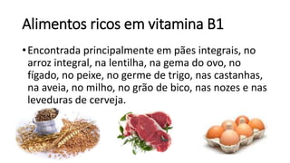 Alimentos ricos em vitamina B1
•Encontrada principalmente em pães integrais, no
arroz integral, na lentilha, na gema do ovo, no
fígado, no peixe, no germe de trigo, nas castanhas,
na aveia, no milho, no grão de bico, nas nozes e nas
leveduras de cerveja.
 