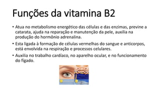 Funções da vitamina B2
• Atua no metabolismo energético das células e das enzimas, previne a
catarata, ajuda na reparação e manutenção da pele, auxilia na
produção do hormônio adrenalina.
• Esta ligada à formação de células vermelhas do sangue e anticorpos,
está envolvida na respiração e processos celulares.
• Auxilia no trabalho cardíaco, no aparelho ocular, e no funcionamento
do fígado.
 