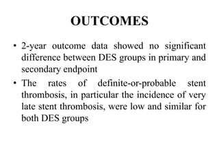 OUTCOMES
• 2-year outcome data showed no significant
difference between DES groups in primary and
secondary endpoint
• The rates of definite-or-probable stent
thrombosis, in particular the incidence of very
late stent thrombosis, were low and similar for
both DES groups
 