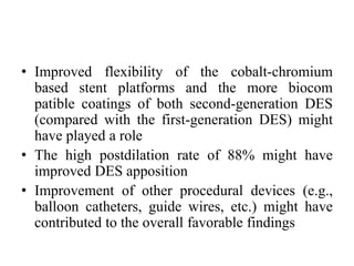 • Improved flexibility of the cobalt-chromium
based stent platforms and the more biocom
patible coatings of both second-generation DES
(compared with the first-generation DES) might
have played a role
• The high postdilation rate of 88% might have
improved DES apposition
• Improvement of other procedural devices (e.g.,
balloon catheters, guide wires, etc.) might have
contributed to the overall favorable findings
 