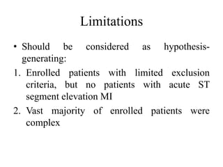 Limitations
• Should be considered as hypothesis-
generating:
1. Enrolled patients with limited exclusion
criteria, but no patients with acute ST
segment elevation MI
2. Vast majority of enrolled patients were
complex
 