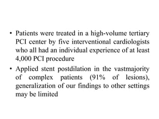 • Patients were treated in a high-volume tertiary
PCI center by five interventional cardiologists
who all had an individual experience of at least
4,000 PCI procedure
• Applied stent postdilation in the vastmajority
of complex patients (91% of lesions),
generalization of our findings to other settings
may be limited
 