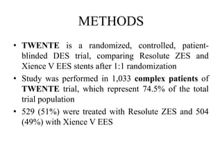 METHODS
• TWENTE is a randomized, controlled, patient-
blinded DES trial, comparing Resolute ZES and
Xience V EES stents after 1:1 randomization
• Study was performed in 1,033 complex patients of
TWENTE trial, which represent 74.5% of the total
trial population
• 529 (51%) were treated with Resolute ZES and 504
(49%) with Xience V EES
 