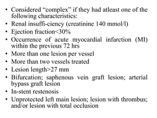 • Considered “complex” if they had atleast one of the
following characteristics:
• Renal insuffi-ciency (creatinine 140 mmol/l)
• Ejection fraction<30%
• Occurrence of acute myocardial infarction (MI)
within the previous 72 hrs
• More than one lesion per vessel
• More than two vessels treated
• Lesion length>27 mm
• Bifurcation; saphenous vein graft lesion; arterial
bypass graft lesion
• In-stent restenosis
• Unprotected left main lesion; lesion with thrombus;
and/or lesion with total occlusion
 