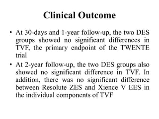 Clinical Outcome
• At 30-days and 1-year follow-up, the two DES
groups showed no significant differences in
TVF, the primary endpoint of the TWENTE
trial
• At 2-year follow-up, the two DES groups also
showed no significant difference in TVF. In
addition, there was no significant difference
between Resolute ZES and Xience V EES in
the individual components of TVF
 