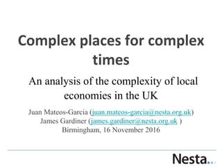 Complex places for complex
times
An analysis of the complexity of local
economies in the UK
Juan Mateos-Garcia (juan.mateos-garcia@nesta.org.uk)
James Gardiner (james.gardiner@nesta.org.uk )
Birmingham, 16 November 2016
 