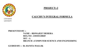 PROJECT:-2
CAUCHY’S INTEGRAL FORMULA
PRESENTED BY :-
NAME – BISWAJEET BEHERA
REG.NO - 210101120045
SEC - A
BRANCH :-COMPUTER SCIENCE AND ENGINEERING
GUIDED BY :- Dr. BANITA MALLIK
CENTURION
UNIVERSITY
 