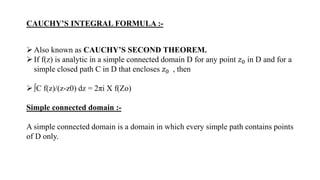 CAUCHY’S INTEGRAL FORMULA :-
Also known as CAUCHY’S SECOND THEOREM.
If f(z) is analytic in a simple connected domain D for any point 𝑧0 in D and for a
simple closed path C in D that encloses 𝑧0 , then
∫C f(z)/(z-z0) dz = 2πi X f(Zo)
Simple connected domain :-
A simple connected domain is a domain in which every simple path contains points
of D only.
 