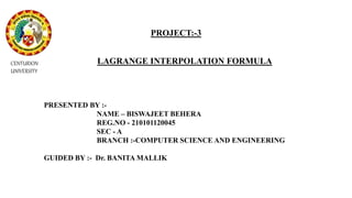 PROJECT:-3
LAGRANGE INTERPOLATION FORMULA
PRESENTED BY :-
NAME – BISWAJEET BEHERA
REG.NO - 210101120045
SEC - A
BRANCH :-COMPUTER SCIENCE AND ENGINEERING
GUIDED BY :- Dr. BANITA MALLIK
CENTURION
UNIVERSITY
 