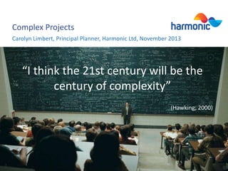 Complex Projects
Carolyn Limbert, Principal Planner, Harmonic Ltd, November 2013

“I think the 21st century will be the
century of complexity”
(Hawking, 2000)

 