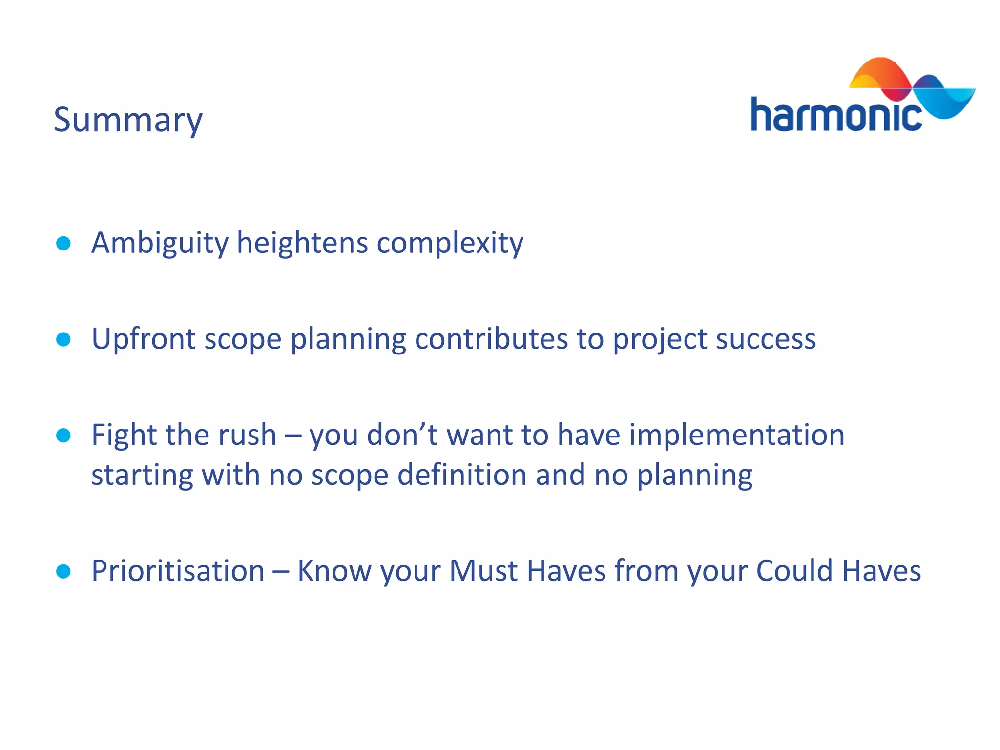 Summary
● Ambiguity heightens complexity
● Upfront scope planning contributes to project success

● Fight the rush – you don’t want to have implementation
starting with no scope definition and no planning
● Prioritisation – Know your Must Haves from your Could Haves

 