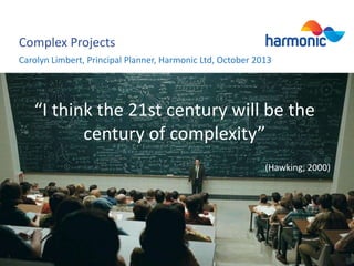 Complex Projects
Carolyn Limbert, Principal Planner, Harmonic Ltd, October 2013

“I think the 21st century will be the
century of complexity”
(Hawking, 2000)

 