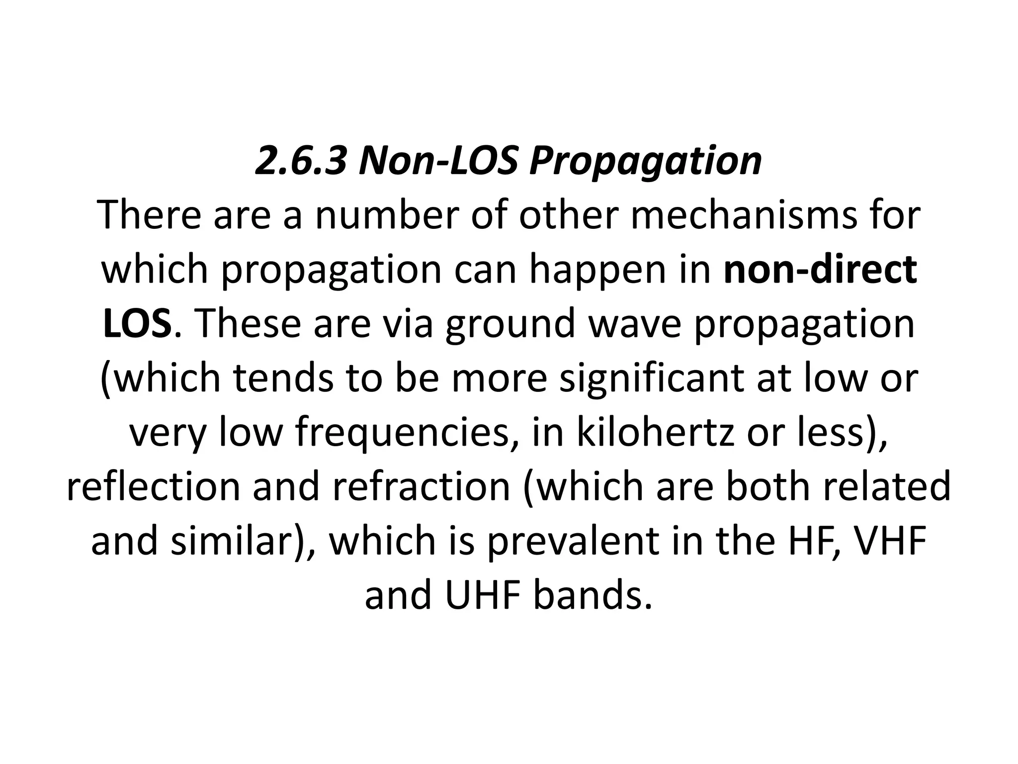 2.6.3 Non-LOS Propagation
There are a number of other mechanisms for
which propagation can happen in non-direct
LOS. These are via ground wave propagation
(which tends to be more significant at low or
very low frequencies, in kilohertz or less),
reflection and refraction (which are both related
and similar), which is prevalent in the HF, VHF
and UHF bands.
 
