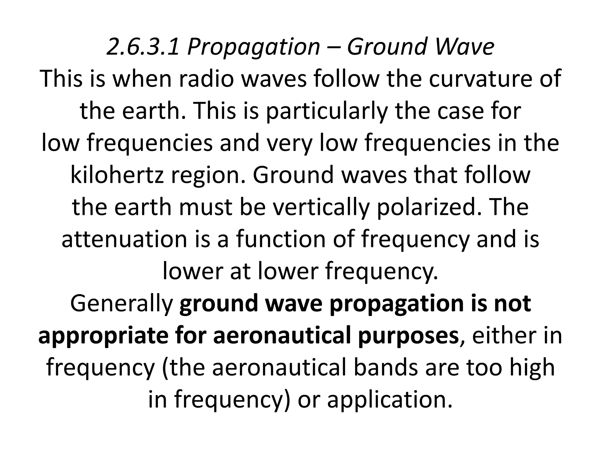 2.6.3.1 Propagation – Ground Wave
This is when radio waves follow the curvature of
the earth. This is particularly the case for
low frequencies and very low frequencies in the
kilohertz region. Ground waves that follow
the earth must be vertically polarized. The
attenuation is a function of frequency and is
lower at lower frequency.
Generally ground wave propagation is not
appropriate for aeronautical purposes, either in
frequency (the aeronautical bands are too high
in frequency) or application.
 