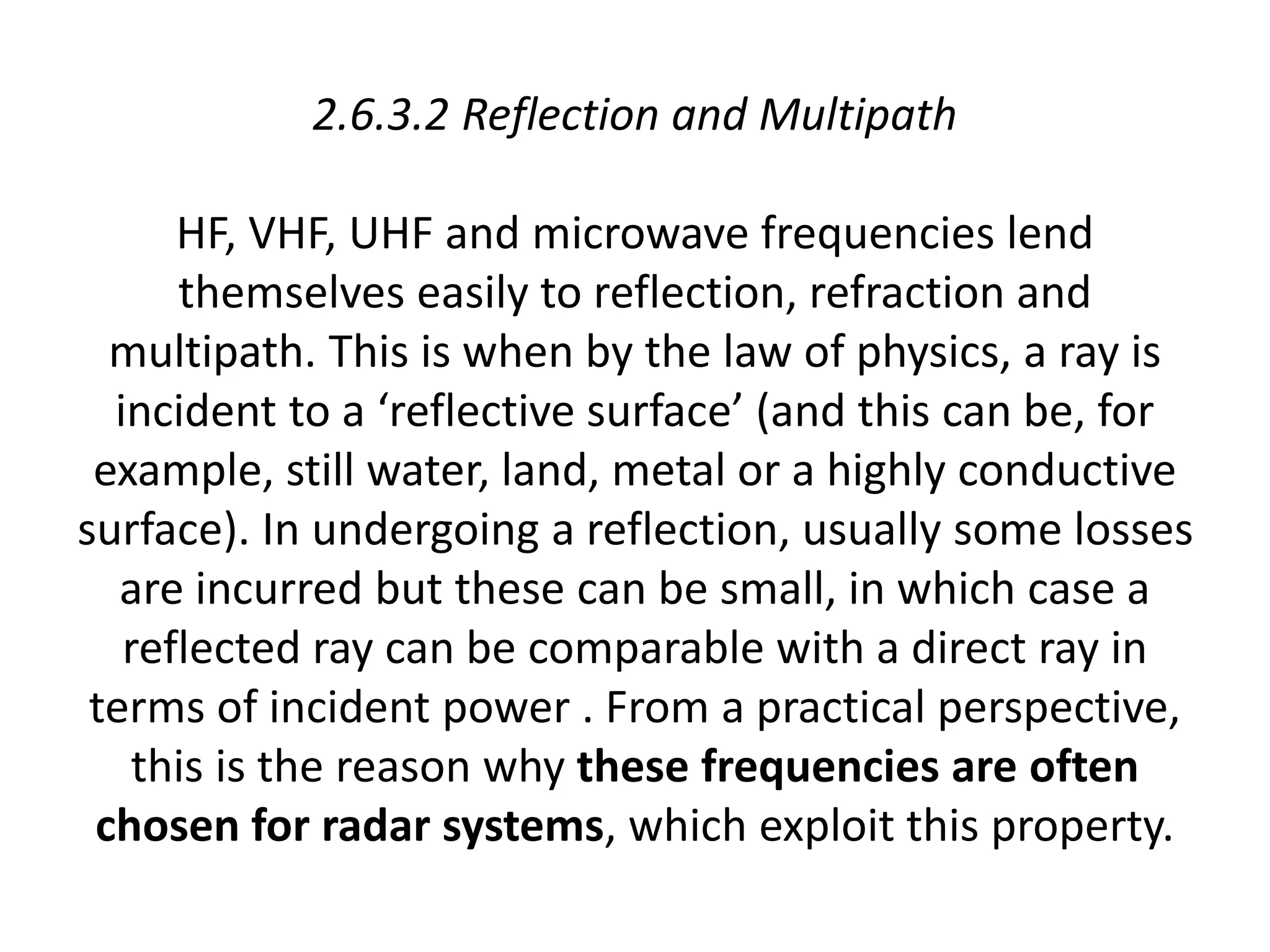 2.6.3.2 Reflection and Multipath
HF, VHF, UHF and microwave frequencies lend
themselves easily to reflection, refraction and
multipath. This is when by the law of physics, a ray is
incident to a ‘reflective surface’ (and this can be, for
example, still water, land, metal or a highly conductive
surface). In undergoing a reflection, usually some losses
are incurred but these can be small, in which case a
reflected ray can be comparable with a direct ray in
terms of incident power . From a practical perspective,
this is the reason why these frequencies are often
chosen for radar systems, which exploit this property.
 
