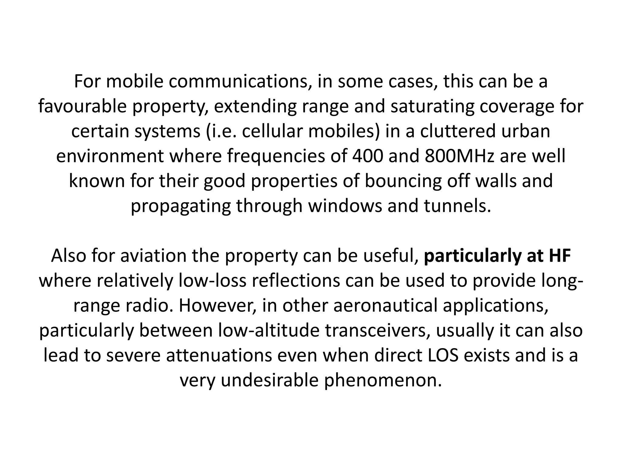 For mobile communications, in some cases, this can be a
favourable property, extending range and saturating coverage for
certain systems (i.e. cellular mobiles) in a cluttered urban
environment where frequencies of 400 and 800MHz are well
known for their good properties of bouncing off walls and
propagating through windows and tunnels.
Also for aviation the property can be useful, particularly at HF
where relatively low-loss reflections can be used to provide long-
range radio. However, in other aeronautical applications,
particularly between low-altitude transceivers, usually it can also
lead to severe attenuations even when direct LOS exists and is a
very undesirable phenomenon.
 