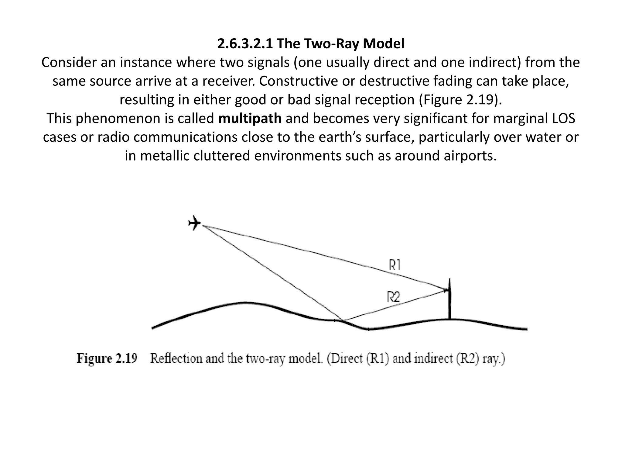 2.6.3.2.1 The Two-Ray Model
Consider an instance where two signals (one usually direct and one indirect) from the
same source arrive at a receiver. Constructive or destructive fading can take place,
resulting in either good or bad signal reception (Figure 2.19).
This phenomenon is called multipath and becomes very significant for marginal LOS
cases or radio communications close to the earth’s surface, particularly over water or
in metallic cluttered environments such as around airports.
 