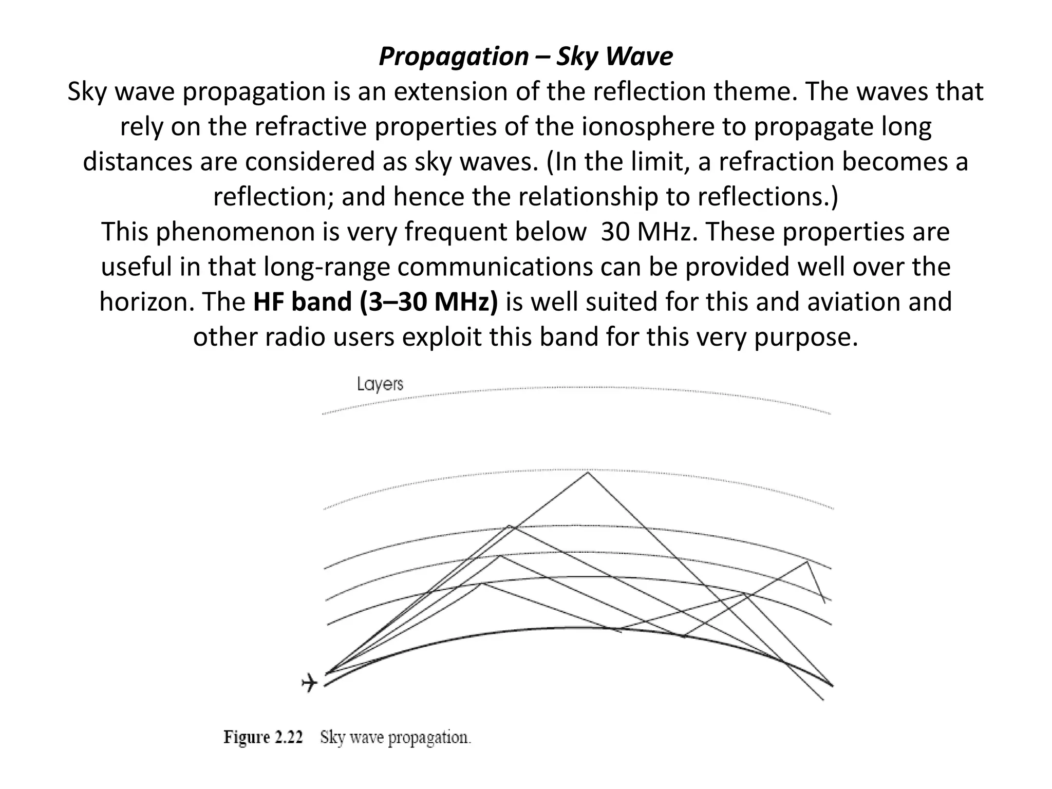 Propagation – Sky Wave
Sky wave propagation is an extension of the reflection theme. The waves that
rely on the refractive properties of the ionosphere to propagate long
distances are considered as sky waves. (In the limit, a refraction becomes a
reflection; and hence the relationship to reflections.)
This phenomenon is very frequent below 30 MHz. These properties are
useful in that long-range communications can be provided well over the
horizon. The HF band (3–30 MHz) is well suited for this and aviation and
other radio users exploit this band for this very purpose.
 