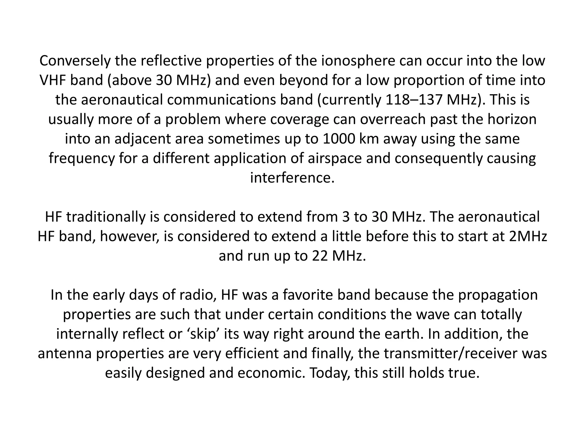 Conversely the reflective properties of the ionosphere can occur into the low
VHF band (above 30 MHz) and even beyond for a low proportion of time into
the aeronautical communications band (currently 118–137 MHz). This is
usually more of a problem where coverage can overreach past the horizon
into an adjacent area sometimes up to 1000 km away using the same
frequency for a different application of airspace and consequently causing
interference.
HF traditionally is considered to extend from 3 to 30 MHz. The aeronautical
HF band, however, is considered to extend a little before this to start at 2MHz
and run up to 22 MHz.
In the early days of radio, HF was a favorite band because the propagation
properties are such that under certain conditions the wave can totally
internally reflect or ‘skip’ its way right around the earth. In addition, the
antenna properties are very efficient and finally, the transmitter/receiver was
easily designed and economic. Today, this still holds true.
 