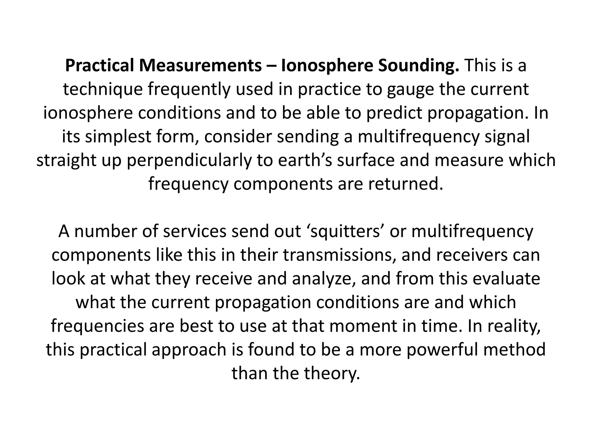 Practical Measurements – Ionosphere Sounding. This is a
technique frequently used in practice to gauge the current
ionosphere conditions and to be able to predict propagation. In
its simplest form, consider sending a multifrequency signal
straight up perpendicularly to earth’s surface and measure which
frequency components are returned.
A number of services send out ‘squitters’ or multifrequency
components like this in their transmissions, and receivers can
look at what they receive and analyze, and from this evaluate
what the current propagation conditions are and which
frequencies are best to use at that moment in time. In reality,
this practical approach is found to be a more powerful method
than the theory.
 