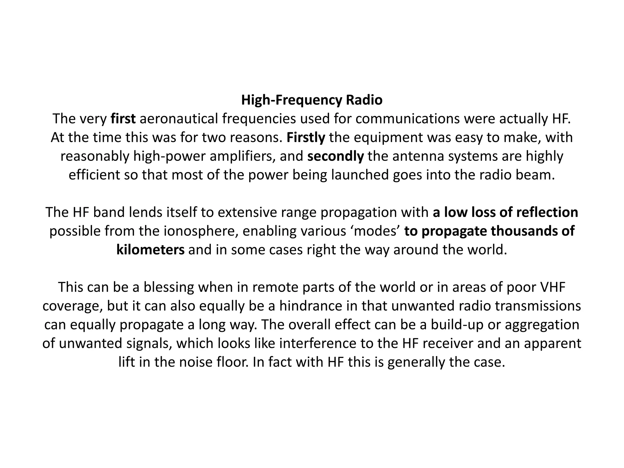 High-Frequency Radio
The very first aeronautical frequencies used for communications were actually HF.
At the time this was for two reasons. Firstly the equipment was easy to make, with
reasonably high-power amplifiers, and secondly the antenna systems are highly
efficient so that most of the power being launched goes into the radio beam.
The HF band lends itself to extensive range propagation with a low loss of reflection
possible from the ionosphere, enabling various ‘modes’ to propagate thousands of
kilometers and in some cases right the way around the world.
This can be a blessing when in remote parts of the world or in areas of poor VHF
coverage, but it can also equally be a hindrance in that unwanted radio transmissions
can equally propagate a long way. The overall effect can be a build-up or aggregation
of unwanted signals, which looks like interference to the HF receiver and an apparent
lift in the noise floor. In fact with HF this is generally the case.
 