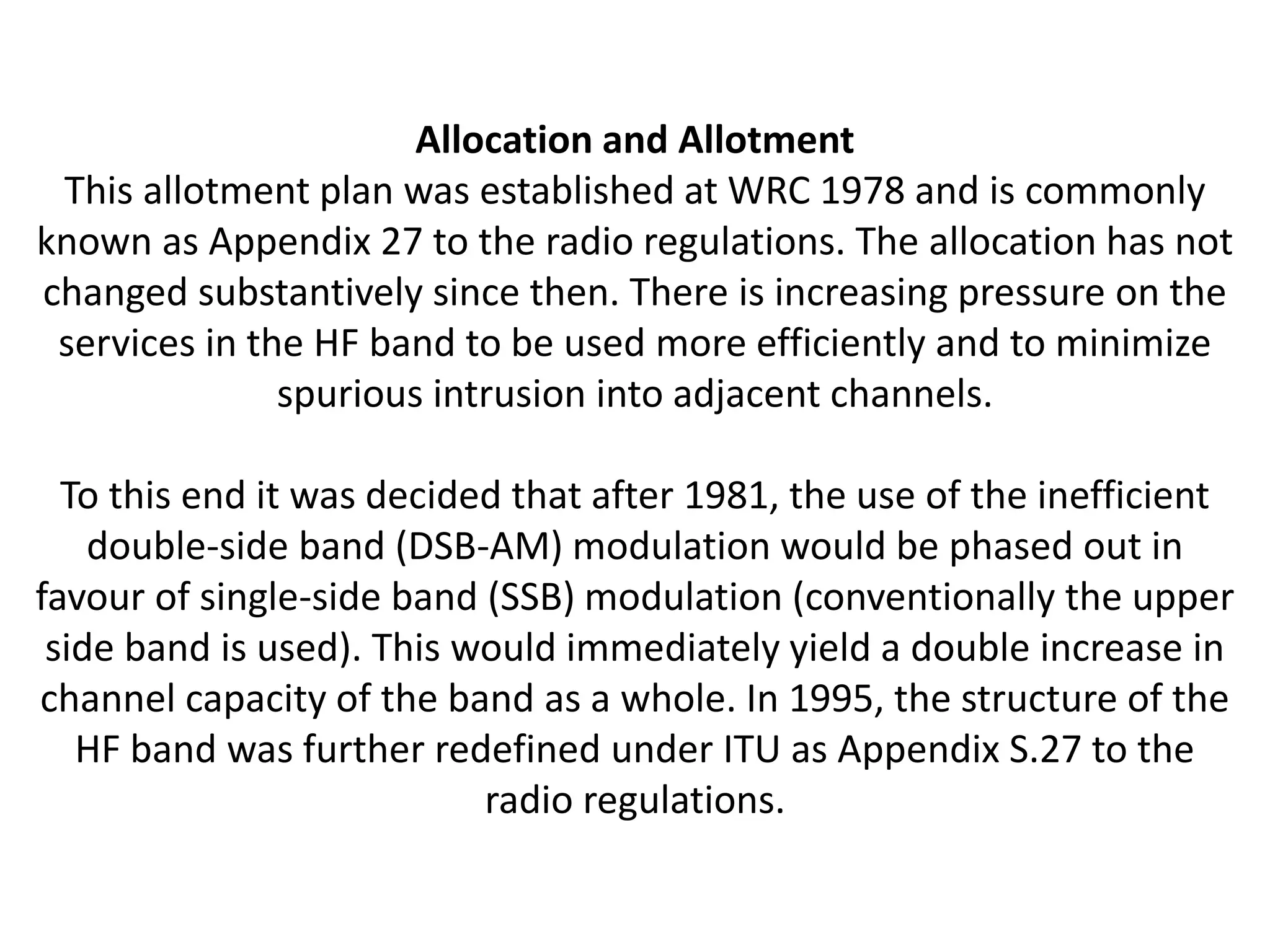 Allocation and Allotment
This allotment plan was established at WRC 1978 and is commonly
known as Appendix 27 to the radio regulations. The allocation has not
changed substantively since then. There is increasing pressure on the
services in the HF band to be used more efficiently and to minimize
spurious intrusion into adjacent channels.
To this end it was decided that after 1981, the use of the inefficient
double-side band (DSB-AM) modulation would be phased out in
favour of single-side band (SSB) modulation (conventionally the upper
side band is used). This would immediately yield a double increase in
channel capacity of the band as a whole. In 1995, the structure of the
HF band was further redefined under ITU as Appendix S.27 to the
radio regulations.
 