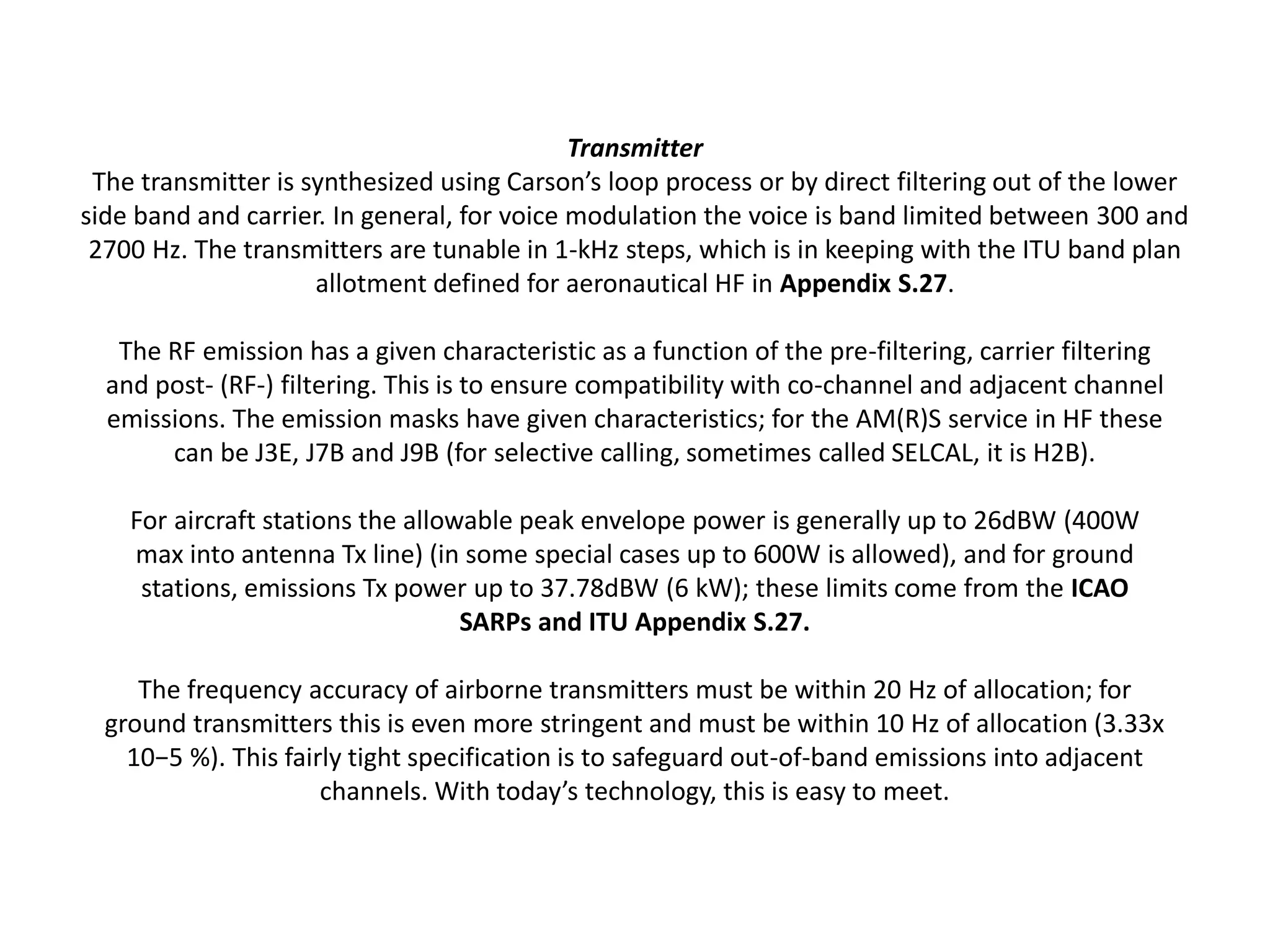 Transmitter
The transmitter is synthesized using Carson’s loop process or by direct filtering out of the lower
side band and carrier. In general, for voice modulation the voice is band limited between 300 and
2700 Hz. The transmitters are tunable in 1-kHz steps, which is in keeping with the ITU band plan
allotment defined for aeronautical HF in Appendix S.27.
The RF emission has a given characteristic as a function of the pre-filtering, carrier filtering
and post- (RF-) filtering. This is to ensure compatibility with co-channel and adjacent channel
emissions. The emission masks have given characteristics; for the AM(R)S service in HF these
can be J3E, J7B and J9B (for selective calling, sometimes called SELCAL, it is H2B).
For aircraft stations the allowable peak envelope power is generally up to 26dBW (400W
max into antenna Tx line) (in some special cases up to 600W is allowed), and for ground
stations, emissions Tx power up to 37.78dBW (6 kW); these limits come from the ICAO
SARPs and ITU Appendix S.27.
The frequency accuracy of airborne transmitters must be within 20 Hz of allocation; for
ground transmitters this is even more stringent and must be within 10 Hz of allocation (3.33x
10−5 %). This fairly tight specification is to safeguard out-of-band emissions into adjacent
channels. With today’s technology, this is easy to meet.
 
