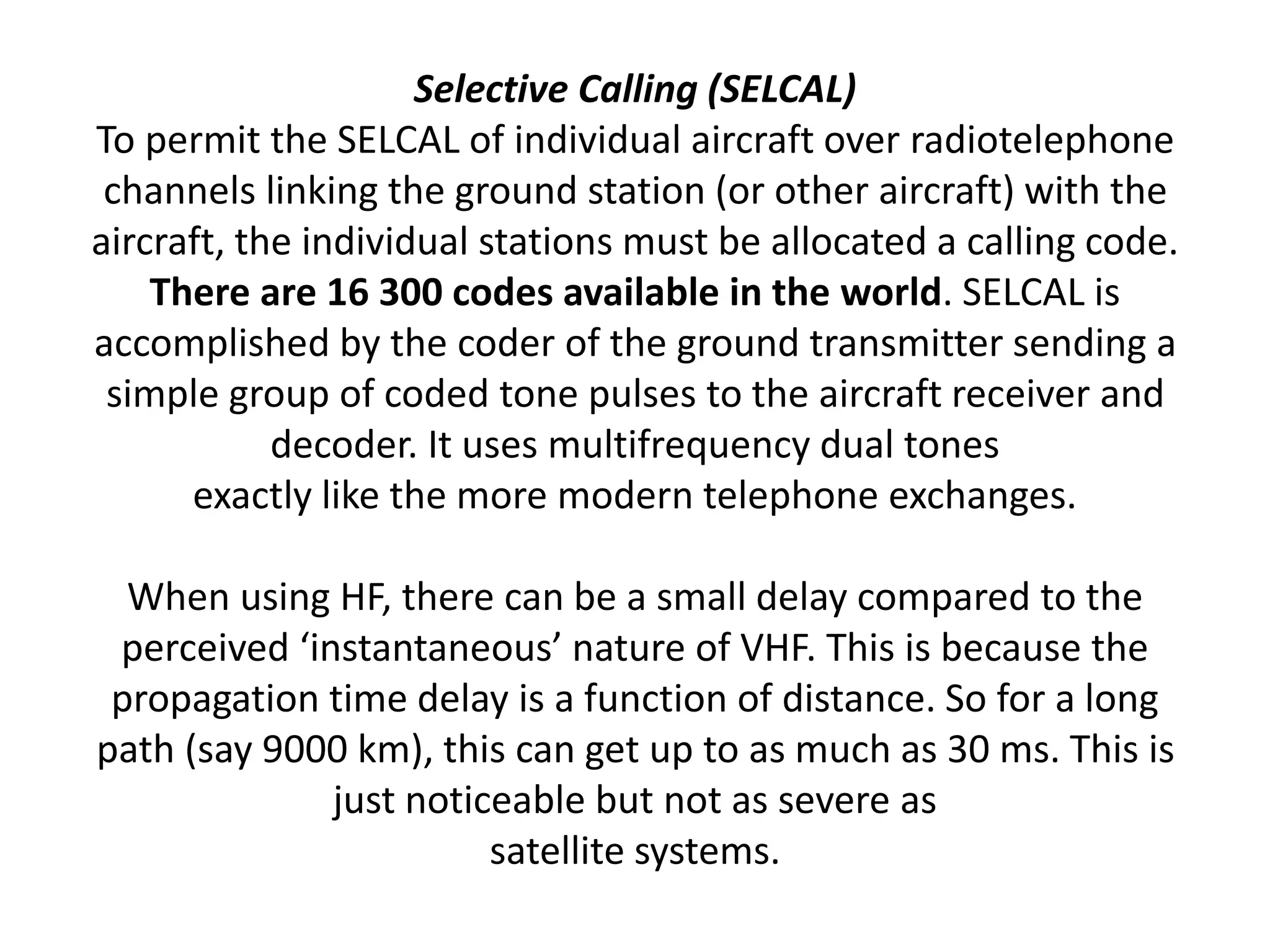 Selective Calling (SELCAL)
To permit the SELCAL of individual aircraft over radiotelephone
channels linking the ground station (or other aircraft) with the
aircraft, the individual stations must be allocated a calling code.
There are 16 300 codes available in the world. SELCAL is
accomplished by the coder of the ground transmitter sending a
simple group of coded tone pulses to the aircraft receiver and
decoder. It uses multifrequency dual tones
exactly like the more modern telephone exchanges.
When using HF, there can be a small delay compared to the
perceived ‘instantaneous’ nature of VHF. This is because the
propagation time delay is a function of distance. So for a long
path (say 9000 km), this can get up to as much as 30 ms. This is
just noticeable but not as severe as
satellite systems.
 