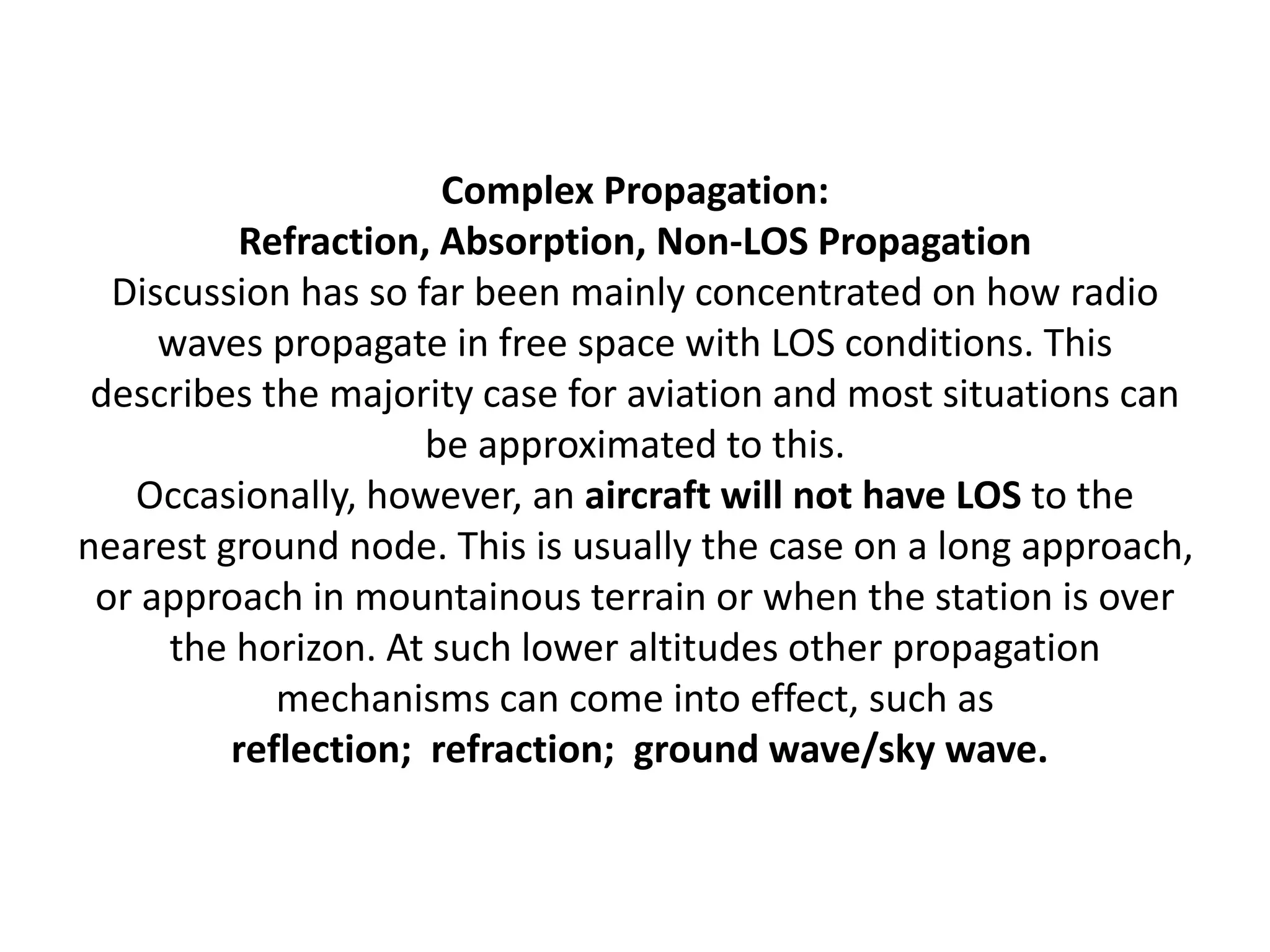 Complex Propagation:
Refraction, Absorption, Non-LOS Propagation
Discussion has so far been mainly concentrated on how radio
waves propagate in free space with LOS conditions. This
describes the majority case for aviation and most situations can
be approximated to this.
Occasionally, however, an aircraft will not have LOS to the
nearest ground node. This is usually the case on a long approach,
or approach in mountainous terrain or when the station is over
the horizon. At such lower altitudes other propagation
mechanisms can come into effect, such as
reflection; refraction; ground wave/sky wave.
 