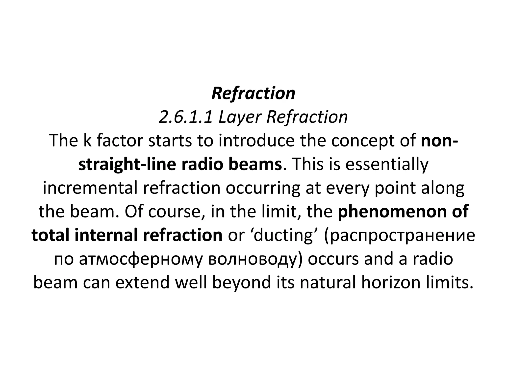 Refraction
2.6.1.1 Layer Refraction
The k factor starts to introduce the concept of non-
straight-line radio beams. This is essentially
incremental refraction occurring at every point along
the beam. Of course, in the limit, the phenomenon of
total internal refraction or ‘ducting’ (распространение
по атмосферному волноводу) occurs and a radio
beam can extend well beyond its natural horizon limits.
 