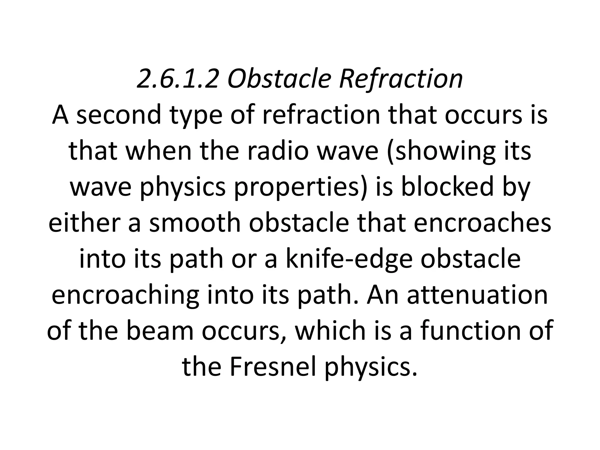 2.6.1.2 Obstacle Refraction
A second type of refraction that occurs is
that when the radio wave (showing its
wave physics properties) is blocked by
either a smooth obstacle that encroaches
into its path or a knife-edge obstacle
encroaching into its path. An attenuation
of the beam occurs, which is a function of
the Fresnel physics.
 