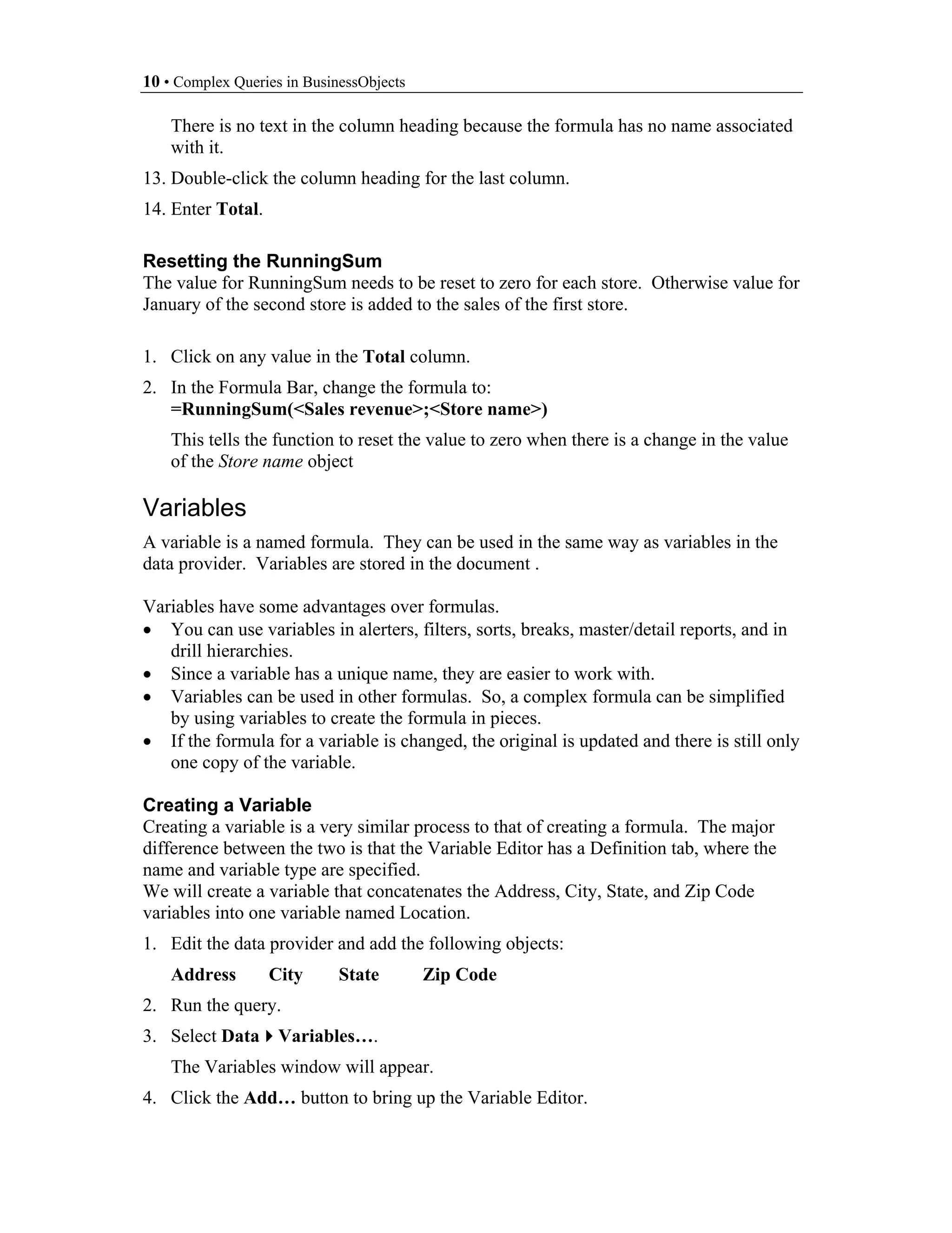 10 • Complex Queries in BusinessObjects

    There is no text in the column heading because the formula has no name associated
    with it.
13. Double-click the column heading for the last column.
14. Enter Total.

Resetting the RunningSum
The value for RunningSum needs to be reset to zero for each store. Otherwise value for
January of the second store is added to the sales of the first store.

1. Click on any value in the Total column.
2. In the Formula Bar, change the formula to:
   =RunningSum(<Sales revenue>;<Store name>)
    This tells the function to reset the value to zero when there is a change in the value
    of the Store name object

Variables
A variable is a named formula. They can be used in the same way as variables in the
data provider. Variables are stored in the document .

Variables have some advantages over formulas.
• You can use variables in alerters, filters, sorts, breaks, master/detail reports, and in
   drill hierarchies.
• Since a variable has a unique name, they are easier to work with.
• Variables can be used in other formulas. So, a complex formula can be simplified
   by using variables to create the formula in pieces.
• If the formula for a variable is changed, the original is updated and there is still only
   one copy of the variable.

Creating a Variable
Creating a variable is a very similar process to that of creating a formula. The major
difference between the two is that the Variable Editor has a Definition tab, where the
name and variable type are specified.
We will create a variable that concatenates the Address, City, State, and Zip Code
variables into one variable named Location.
1. Edit the data provider and add the following objects:
    Address        City      State        Zip Code
2. Run the query.
3. Select Data Variables….
    The Variables window will appear.
4. Click the Add… button to bring up the Variable Editor.
 