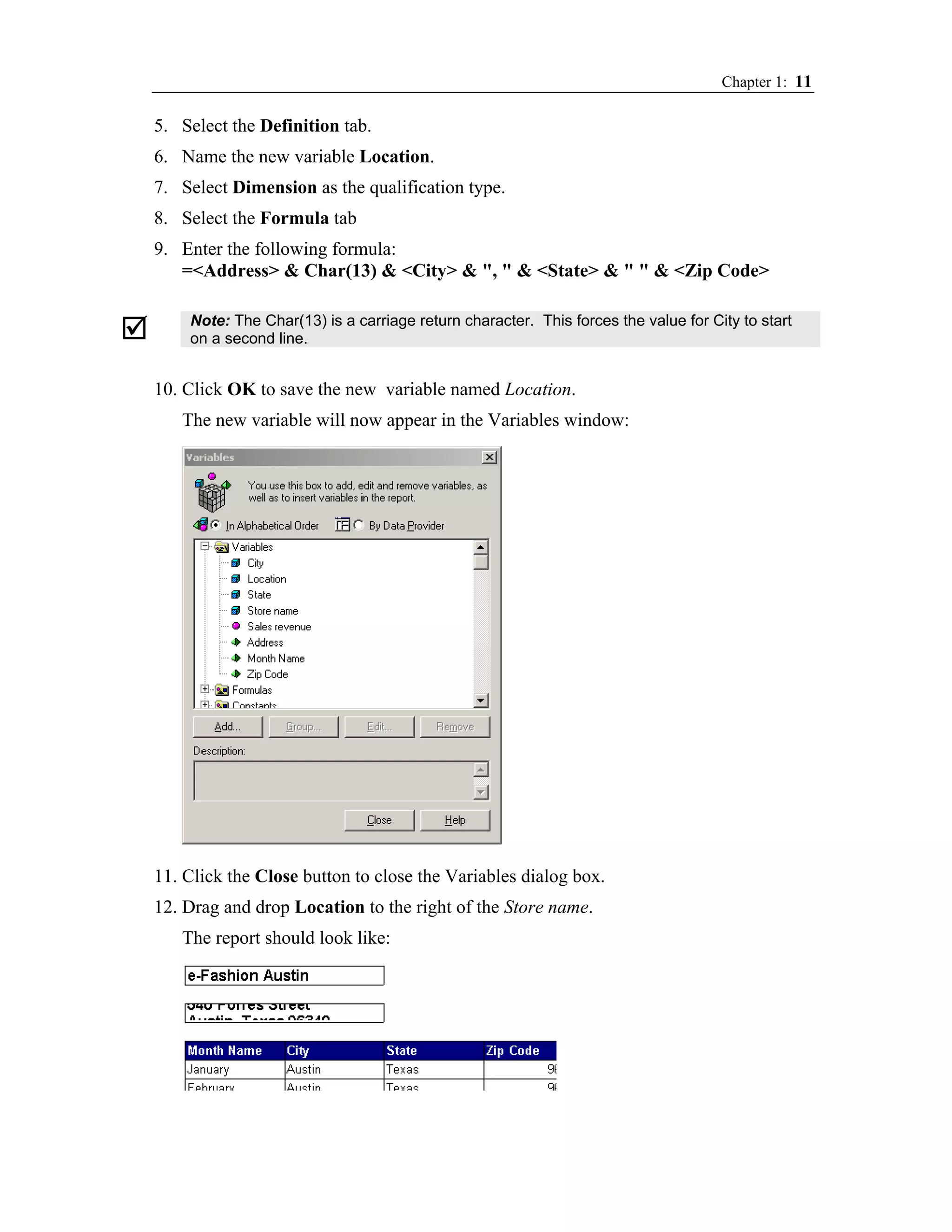 Chapter 1: 11

5. Select the Definition tab.
6. Name the new variable Location.
7. Select Dimension as the qualification type.
8. Select the Formula tab
9. Enter the following formula:
   =<Address> & Char(13) & <City> & ", " & <State> & " " & <Zip Code>

    Note: The Char(13) is a carriage return character. This forces the value for City to start
    on a second line.


10. Click OK to save the new variable named Location.
   The new variable will now appear in the Variables window:




11. Click the Close button to close the Variables dialog box.
12. Drag and drop Location to the right of the Store name.
   The report should look like:
 